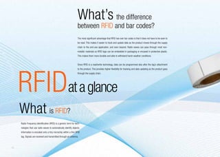 What’s the difference
                                                                   between RFID and bar codes?
                                                                   The most significant advantage that RFID has over bar codes is that it does not have to be seen to
                                                                   be read. This makes it easier to track and update data as the product moves through the supply
                                                                   chain to the end-use application, and even beyond. Radio waves can pass through most non-
                                                                   metallic materials so RFID tags can be embedded in packaging or encased in protective plastic.
                                                                   This makes them more durable and able to withstand harsh weather conditions.


                                                                   Since RFID is a read/write technology, data can be programmed also after the tag’s attachment




     RFIDat a glance
                                                                   to the product. This provides higher flexibility for tracking and data updating as the product goes
                                                                   through the supply chain.




     What is RFID?
     Radio Frequency Identification (RFID) is a generic term for tech-
     nologies that use radio waves to automatically identify objects.
     Information is encoded onto a tiny microchip within a thin RFID
     tag. Signals are received and transmitted through an antenna.



14
 