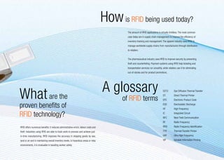 How is RFID being used today?
                                                                                               The amount of RFID applications is virtually limitless. The most common
                                                                                               uses today are in supply chain management to improve the efficiency of
                                                                                               inventory tracking and management. The apparel industry uses RFID to
                                                                                               manage worldwide supply chains from manufacturers through distributors
                                                                                               to retailers.


                                                                                               The pharmaceutical industry uses RFID to improve security by preventing
                                                                                               theft and counterfeiting. Payment systems using RFID help ticketing and
                                                                                               transportation services run smoothly, while retailers use it for eliminating
                                                                                               out-of-stocks and for product promotions.




What are the                                                                           A glossary                                     D2T2 	      Dye Diffusion Thermal Transfer


                                                                                             of RFID terms
                                                                                                                                      DT 	        Direct Thermal Printer
                                                                                                                                      EPC 	       Electronic Product Code

proven benefits of                                                                                                                    ESD 	
                                                                                                                                      HF 	
                                                                                                                                                  Electrostatic Discharge
                                                                                                                                                  High Frequency

RFID technology?                                                                                                                      IC 	
                                                                                                                                      NFC 	
                                                                                                                                                  Integrated Circuit
                                                                                                                                                  Near Field Communication
                                                                                                                                      RF 	        Radio Frequency
RFID offers numerous benefits: it reduces administrative errors, labour costs and                                                     RFID 	      Radio Frequency Identification
theft. Industries using RFID are able to track work-in-process and achieve just-                                                      TTR 	       Thermal Transfer Printer
in-time manufacturing. RFID improves the accuracy in shipping goods by sea,                                                           UHF 	       Ultra High Frequency
land or air and in maintaining overall inventory levels. In hazardous areas or risky                                                  VIP 	       Variable Information Printing
environments, it is invaluable in boosting worker safety.
                                                                                                                                                                                   15
 