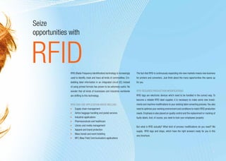 Seize
opportunities with


RFID          RFID (Radio Frequency Identification) technology is increasingly   The fact that RFID is continuously expanding into new markets means new business
              used to identify, track and trace all kinds of commodities. Em-    for printers and converters. Just think about the many opportunities this opens up
              bedding label information in an integrated circuit (IC) instead    for you.
              of using printed formats has proven to be extremely useful. No
              wonder that all kinds of businesses and industries worldwide       RFID requires production modifications
              are shifting to this technology.                                   RFID tags are electronic devices which need to be handled in the correct way. To
                                                                                 become a reliable RFID label supplier, it is necessary to make some new invest-
              RFID end-use application areas include:                            ments and machine modifications to your existing label converting process. You also
               	 Supply chain management                                         need to optimize your working environment and conditions to match RFID production
               	 Airline baggage handling and postal services                    needs. Emphasis is also placed on quality control and the replacement or marking of
               	 Industrial applications                                         faulty labels. And, of course, you need to train your employees properly.
               	 Pharmaceuticals and healthcare
               	 Library and media management                                    But what is RFID actually? What kind of process modifications do you need? We
               	 Apparel and brand protection
                                                                                 supply RFID tags and inlays, which have the right answers ready for you in this
               	 Mass transit and event ticketing
                                                                                 very brochure.
               	 NFC (Near Field Communication) applications



                                                                                                                                                                 3
 