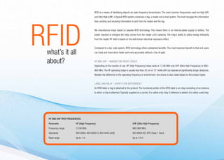 RFID is a means of identifying objects via radio frequency transmission. The most common frequencies used are High (HF)
                                            and Ultra High (UHF). A typical RFID system comprises a tag, a reader and a host system. The host manages the information




RFID
                                            flow, sending and receiving information to and from the reader and the tag.


                                            We manufacture inlays based on passive RFID technology. This means there is no internal power supply or battery. The
                                            power required to energize the inlay comes from the reader unit’s antenna. The inlay’s ability to utilize energy efficiently
                                            from the reader RF field is based on the well-known electrical resonance effect.


                                            Compared to a bar code system, RFID technology offers substantial benefits. The most important benefit is that end users

	   what’s it all                           can track and trace items faster and more accurately without a line of sight.


	   about?                                  HF and UHF – making the right choice
                                            Depending on the country of use, HF (High Frequency) inlays work at 13.56 MHz and UHF (Ultra High Frequency) at 860–
                                            960 MHz. The HF operating range is usually less than 30 cm or 12” while UHF can operate at significantly longer distances.
                                            Besides the difference in the operating frequency or environment, the choice is also made based on the product types.


                                            Label and inlay – what’s the difference?
                                            An RFID label or tag is attached to the product. The functional portion of the RFID label is an inlay consisting of an antenna
                                            to which a chip is attached. Typically supplied on a carrier, it is called a dry inlay. If adhesive is added, it is called a wet inlay.




    HF and UHF RFID frequencies:
    Parameter 	            HF (High Frequency)	UHF (Ultra High Frequency)
    Frequency range	       13.56 MHz	                                                   860-960 MHz
    Standards	             ISO15693, ISO18000-3, ISO14443 (A/B)	                        ISO18000-6C, EPC Class 1 Gen2
    Read range	            Up to 1 m	                                                   Up to 14 m



                                                                                                                                                                                      5
 