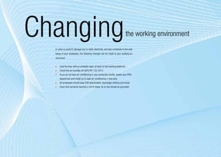 Changing                                                                          the working environment
      In order to avoid IC damage due to static electricity, and also contribute to the well-
      being of your employees, the following changes can be made to your working en-
      vironment:


       	 Coat the floor with an antistatic layer, at least on the working platforms
       	 Check the air humidity 40-60% RH / 20–24°C
       	 If you do not have air conditioning in your production facility, isolate your RFID
          department and install up-to-date air conditioning in that area
       	 All employees should wear ESD (electrostatic discharge) clothing and shoes
       	 Every time someone touches a roll of inlays, he or she should be grounded




8
 