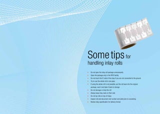 Some tips for
handling inlay rolls
	 Do not open the inlay roll package unnecessarily
	 Open the package only in the RFID facility
	 Do not touch the IC side of the inlay if you are not connected to the ground
	 Try to use the whole roll in one pass
	 If using the whole roll is not possible, put the roll back into the original
   package, seal it and take it back to storage
	 Do not damage or drop the roll
	 Always keep inlay reels on their side
	 Do not lay rolls on top of inlays
	 Inspect roll and document reel number and yield prior to converting
	 Review inlay specification for delivery format

                                                                                 9
 