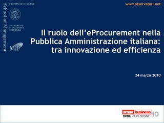 www.osservatori.net




  Il ruolo dell’eProcurement nella
Pubblica Amministrazione italiana:
      tra innovazione ed efficienza

                              24 marzo 2010
 