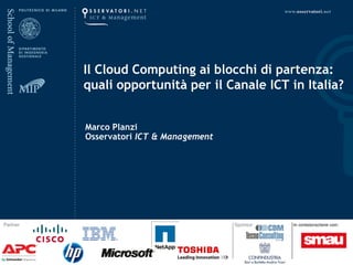 Il Cloud Computing ai blocchi di partenza:
          quali opportunità per il Canale ICT in Italia?


          Marco Planzi
          Osservatori ICT & Management




Partner                                  Sponsor
 
