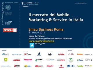 Il mercato del Mobile
Marketing & Service in Italia

Smau Business Roma
21 Marzo 2012
Laura Cavallaro
School of Management Politecnico di Milano
laura.cavallaro@polimi.it
       @Lau_cav
 