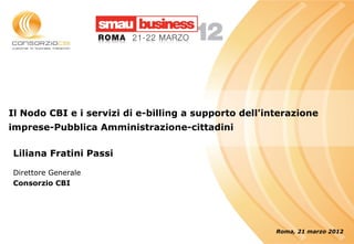 Il Nodo CBI e i servizi di e-billing a supporto dell'interazione
imprese-Pubblica Amministrazione-cittadini

Liliana Fratini Passi

Direttore Generale
Consorzio CBI




                                                       Roma, 21 marzo 2012
 