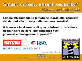 © Igor Falcomatà <ifalcomata@enforcer.it>, alcuni diritti riservati: http://creativecommons.org/licenses/by-sa/2.0/it/deed.it - Pagina 1
Smart cities.. smart security? – SMAU Roma 2014 – 20 marzo – Fiera Roma
free advertising >free advertising >
http://creativecommons.org/licenses/by-sa/2.0/it/deed.ithttp://creativecommons.org/licenses/by-sa/2.0/it/deed.it
Stiamo affrondando le tematiche legate alla sicurezza
dei dati ed alla privacy nella maniera corretta?
O la messa in sicurezza di queste infrastrutture deve
ricominciare da zero, dimenticando tutti
gli errori ed insegnamenti passati?
Smart cities.. smart security?Smart cities.. smart security?
relatore: Igor Falcomatàrelatore: Igor Falcomatà
 