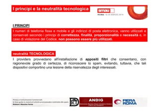I principi e la neutralità tecnologica
I numeri di telefonia fissa e mobile e gli indirizzi di posta elettronica, vanno utilizzati e
conservati secondo i principi di correttezza, finalità, proporzionalità e necessità e, in
caso di violazione del Codice, non possono essere più utilizzati.
I PRINCIPI
neutralità TECNOLOGICA
Privacy e Comunicazioni Commerciali:
le linee guida in materia di attività promozionale e contrasto allo spam.
Relatore: Massimo Farina
I providers provvedano all'installazione di appositi filtri che consentano, con
ragionevole grado di certezza, di riconoscere lo spam, evitando, tuttavia, che tali
dispositivi comportino una lesione della riservatezza degli interessati.
 