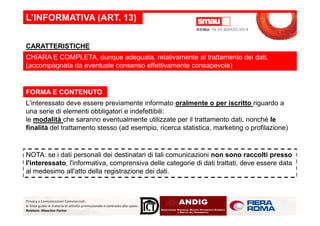 L’INFORMATIVA (ART. 13)
CHIARA E COMPLETA, dunque adeguata, relativamente al trattamento dei dati,
(accompagnata da eventuale consenso effettivamente consapevole)
L'interessato deve essere previamente informato oralmente o per iscritto riguardo a
una serie di elementi obbligatori e indefettibili:
CARATTERISTICHE
FORMA E CONTENUTO
Privacy e Comunicazioni Commerciali:
le linee guida in materia di attività promozionale e contrasto allo spam.
Relatore: Massimo Farina
una serie di elementi obbligatori e indefettibili:
le modalità che saranno eventualmente utilizzate per il trattamento dati, nonché le
finalità del trattamento stesso (ad esempio, ricerca statistica, marketing o profilazione)
NOTA: se i dati personali dei destinatari di tali comunicazioni non sono raccolti presso
l'interessato, l'informativa, comprensiva delle categorie di dati trattati, deve essere data
al medesimo all'atto della registrazione dei dati.
 