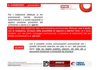 IL CONSENSO ….preventivo
Per I trattamenti effettuati ai fini
promozionali tramite strumenti
automatizzati o a questi equiparati si
applica consenso preventivo del
contraente o utente (c.d. opt-in).
Quindi, ai fini della legittimità della comunicazione promozionale effettuata, non è lecito,
con la medesima, avvisare della possibilità di opporsi a ulteriori invii, né è lecito
chiedere, con tale primo messaggio promozionale, il consenso al trattamento dati per
finalità promozionali (c.d. opt-out).
Privacy e Comunicazioni Commerciali:
le linee guida in materia di attività promozionale e contrasto allo spam.
Relatore: Massimo Farina
finalità promozionali (c.d. opt-out).
non è possibile inviare comunicazioni promozionali con i
predetti strumenti neanche nel caso in cui i dati personali
siano tratti da registri pubblici, elenchi, siti web atti o
documenti conosciuti o conoscibili da chiunque
QUINDI
 