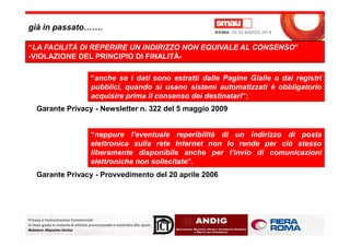 già in passato…….
“LA FACILITÀ DI REPERIRE UN INDIRIZZO NON EQUIVALE AL CONSENSO”
-VIOLAZIONE DEL PRINCIPIO DI FINALITÀ-
“anche se i dati sono estratti dalle Pagine Gialle o dai registri
pubblici, quando si usano sistemi automatizzati è obbligatorio
acquisire prima il consenso dei destinatari”;
Garante Privacy - Newsletter n. 322 del 5 maggio 2009
Privacy e Comunicazioni Commerciali:
le linee guida in materia di attività promozionale e contrasto allo spam.
Relatore: Massimo Farina
“neppure l’eventuale reperibilità di un indirizzo di posta
elettronica sulla rete Internet non lo rende per ciò stesso
liberamente disponibile anche per l’invio di comunicazioni
elettroniche non sollecitate”.
Garante Privacy - Provvedimento del 20 aprile 2006
 