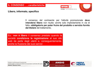 IL CONSENSO …..caratteristiche
Il consenso del contraente per l'attività promozionale deve
intendersi libero non risulta -anche solo implicitamente in via di
fatto- obbligatorio per poter fruire del prodotto o servizio fornito
dal titolare del trattamento.
Libero, informato, specifico
Es.: non è libero il consenso prestato quando la
Privacy e Comunicazioni Commerciali:
le linee guida in materia di attività promozionale e contrasto allo spam.
Relatore: Massimo Farina
Es.: non è libero il consenso prestato quando la
società condiziona la registrazione al suo sito
web da parte degli utenti e, conseguentemente,
anche la fruizione dei suoi servizi
 