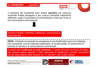 Il consenso del contraente deve essere specifico per ciascuna
eventuale finalità perseguita e per ciascun eventuale trattamento
effettuato, quale in particolare la comunicazione a terzi per l'invio di
loro comunicazioni promozionali.
IL CONSENSO ……specifico
Esempi di finalità: marketing, profilazione, comunicazione
Privacy e Comunicazioni Commerciali:
le linee guida in materia di attività promozionale e contrasto allo spam.
Relatore: Massimo Farina
a terzi dei dati.
NOTA. il Garante ha precisato la sussistenza di una finalità (lato sensu) di marketing,
che comprende: invio di materiale pubblicitario, di vendita diretta, di compimento di
ricerche di mercato e di comunicazione commerciale
In questi casi è sufficiente un solo consenso, in quanto secondo il principio di finalità, i
dati possono essere utilizzati in "altre" operazioni di trattamento in termini "compatibili"
con gli scopi originari della raccolta: art. 11, comma 1, lett. b) del Codice).
 