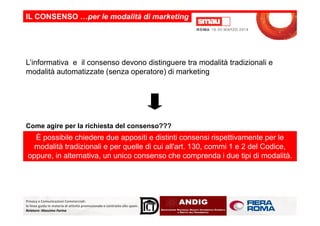 L’informativa e il consenso devono distinguere tra modalità tradizionali e
modalità automatizzate (senza operatore) di marketing
IL CONSENSO …per le modalità di marketing
Privacy e Comunicazioni Commerciali:
le linee guida in materia di attività promozionale e contrasto allo spam.
Relatore: Massimo Farina
È possibile chiedere due appositi e distinti consensi rispettivamente per le
modalità tradizionali e per quelle di cui all'art. 130, commi 1 e 2 del Codice,
oppure, in alternativa, un unico consenso che comprenda i due tipi di modalità.
Come agire per la richiesta del consenso???
 