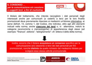 Il titolare del trattamento, che intenda raccogliere i dati personali degli
interessati anche per comunicarli (o cederli) a terzi per le loro finalità
promozionali deve previamente rilasciare ai medesimi un'idonea informativa, ai
sensi dell'art. 13, comma 1, del Codice, che individui, oltre agli altri elementi
indicati nella norma, anche ciascuno dei terzi o, in alternativa, indichi le
categorie (economiche o merceologiche) di appartenenza degli stessi (ad
esempio: "finanza", editoria", "abbigliamento": cfr. lettera d della detta norma).
IL CONSENSO …
per la comunicazione e/o cessione
a soggetti terzi a fini di marketing
Privacy e Comunicazioni Commerciali:
le linee guida in materia di attività promozionale e contrasto allo spam.
Relatore: Massimo Farina
esempio: "finanza", editoria", "abbigliamento": cfr. lettera d della detta norma).
Inoltre, occorre che il titolare acquisisca un consenso specifico per la
comunicazione (e/o cessione) a terzi dei dati personali per fini
promozionali, nonché distinto da quello richiesto dal medesimo titolare per
svolgere esso stesso attività promozionale.
 