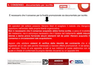 È necessario che il consenso per la finalità promozionale sia documentato per iscritto.
IL CONSENSO…documentato per iscritto
Gli operatori del settore possono ritenersi liberi di scegliere il metodo che ritengono
opportuno nell'ambito della propria libertà organizzativa.
Non è necessario che il consenso acquisito abbia forma scritta, a pena di invalidità
del medesimo, ma è comunque necessario che il titolare del trattamento adotti misure
Privacy e Comunicazioni Commerciali:
le linee guida in materia di attività promozionale e contrasto allo spam.
Relatore: Massimo Farina
del medesimo, ma è comunque necessario che il titolare del trattamento adotti misure
idonee a darne prova fornendo alcuni elementi tali da poter ritenere acquisito il
consenso e circostanziare tale acquisizione.
Appare utile adottare sistemi di verifica della identità del contraente che si è
registrato ad un sito web perché interessato a ricevere offerte promozionali. In tal senso,
ad esempio, l'invio di una apposita e-mail al suo indirizzo di posta elettronica con la
quale si chiede di confermare la propria identità cliccando su un apposito link.
 