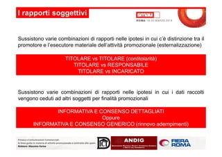 Sussistono varie combinazioni di rapporti nelle ipotesi in cui c’è distinzione tra il
promotore e l’esecutore materiale dell’attività promozionale (esternalizzazione)
I rapporti soggettivi
TITOLARE vs TITOLARE (contitolarità)
TITOLARE vs RESPONSABILE
TITOLARE vs INCARICATO
Privacy e Comunicazioni Commerciali:
le linee guida in materia di attività promozionale e contrasto allo spam.
Relatore: Massimo Farina
Sussistono varie combinazioni di rapporti nelle ipotesi in cui i dati raccolti
vengono ceduti ad altri soggetti per finalità promozionali
INFORMATIVA E CONSENSO DETTAGLIATI
Oppure
INFORMATIVA E CONSENSO GENERICO (rinnovo adempimenti)
 