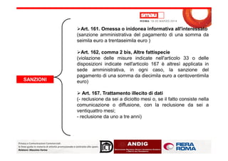 SANZIONI
Art. 161. Omessa o inidonea informativa all'interessato
(sanzione amministrativa del pagamento di una somma da
seimila euro a trentaseimila euro )
Art. 162, comma 2 bis, Altre fattispecie
(violazione delle misure indicate nell'articolo 33 o delle
disposizioni indicate nell'articolo 167 è altresì applicata in
sede amministrativa, in ogni caso, la sanzione del
pagamento di una somma da diecimila euro a centoventimila
euro)
Privacy e Comunicazioni Commerciali:
le linee guida in materia di attività promozionale e contrasto allo spam.
Relatore: Massimo Farina
SANZIONI euro)
Art. 167. Trattamento illecito di dati
(- reclusione da sei a diciotto mesi o, se il fatto consiste nella
comunicazione o diffusione, con la reclusione da sei a
ventiquattro mesi;
- reclusione da uno a tre anni)
 