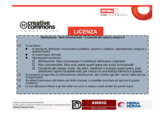 Attribuzione - Non Commerciale - Condividi allo stesso modo 2.5
Tu sei libero:
di riprodurre, distribuire, comunicare al pubblico, esporre in pubblico, rappresentare, eseguire o
recitare l'opera
di creare opere derivate
Alle seguenti condizioni:
LICENZA
Privacy e Comunicazioni Commerciali:
le linee guida in materia di attività promozionale e contrasto allo spam.
Relatore: Massimo Farina
Alle seguenti condizioni:
Attribuzione. Devi riconoscere il contributo dell'autore originario.
Non commerciale. Non puoi usare quest’opera per scopi commerciali.
Condividi allo stesso modo. Se alteri, trasformi o sviluppi quest’opera, puoi
distribuire l’opera risultante solo per mezzo di una licenza identica a questa.
In occasione di ogni atto di riutilizzazione o distribuzione, devi chiarire agli altri i termini della licenza
di quest’opera.
Se ottieni il permesso dal titolare del diritto d'autore, è possibile rinunciare ad ognuna di queste
condizioni.
Le tue utilizzazioni libere e gli altri diritti non sono in nessun modo limitati da quanto sopra
 