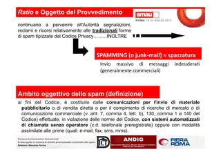 Invio massivo di messaggi indesiderati
(generalmente commerciali)
SPAMMING (o junk-mail) = spazzatura
Ratio e Oggetto del Provvedimento
continuano a pervenire all'Autorità segnalazioni,
reclami e ricorsi relativamente alle tradizionali forme
di spam tipizzate dal Codice Privacy……...INOLTRE
Privacy e Comunicazioni Commerciali:
le linee guida in materia di attività promozionale e contrasto allo spam.
Relatore: Massimo Farina
Ambito oggettivo dello spam (definizione)
ai fini del Codice, è costituito dalle comunicazioni per l'invio di materiale
pubblicitario o di vendita diretta o per il compimento di ricerche di mercato o di
comunicazione commerciale (v. artt. 7, comma 4, lett. b), 130, comma 1 e 140 del
Codice) effettuate, in violazione delle norme del Codice, con sistemi automatizzati
di chiamata senza operatore (c.d. telefonate preregistrate) oppure con modalità
assimilate alle prime (quali: e-mail, fax, sms, mms).
 