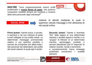 INOLTRE “sono progressivamente emersi profili
problematici e nuove forme di spam, che possono
comportare modalità sempre più insidiose e invasive
della sfera personale degli interessati”
SOCIAL SPAM
insieme di attività mediante le quali lo
spammer veicola messaggi e link attraverso le
reti sociali online
Prima ipotesi: l'utente riceve, in privato, Seconda ipotesi: l'utente è diventato
Privacy e Comunicazioni Commerciali:
le linee guida in materia di attività promozionale e contrasto allo spam.
Relatore: Massimo Farina
Prima ipotesi: l'utente riceve, in privato,
in bacheca o nel suo indirizzo di posta
e-mail collegato al suo profilo social, un
determinato messaggio promozionale
relativo a uno specifico prodotto o
servizio da un'impresa che abbia tratto i
dati personali del destinatario dal profilo
del social network al quale egli è iscritto.
Seconda ipotesi: l'utente è diventato
"fan" della pagina di una determinata
impresa o società oppure è iscritto a un
"gruppo“ di follower di un determinato
marchio, personaggio, prodotto o
servizio (decidendo così di "seguirne" le
relative vicende, novità o commenti)
e successivamente riceve messaggi
pubblicitari concernenti i suddetti
elementi.
 