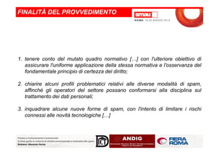 1. tenere conto del mutato quadro normativo […] con l'ulteriore obiettivo di
assicurare l'uniforme applicazione della stessa normativa e l'osservanza del
fondamentale principio di certezza del diritto;
FINALITÀ DEL PROVVEDIMENTO
Privacy e Comunicazioni Commerciali:
le linee guida in materia di attività promozionale e contrasto allo spam.
Relatore: Massimo Farina
2. chiarire alcuni profili problematici relativi alle diverse modalità di spam,
affinché gli operatori del settore possano conformarsi alla disciplina sul
trattamento dei dati personali;
3. inquadrare alcune nuove forme di spam, con l'intento di limitare i rischi
connessi alle novità tecnologiche […]
 