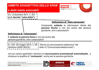 AMBITO SOGGETTIVO DELLO SPAM
e delle tutele azionabili
D.L. 6 dicembre 2011, n. 201
(c.d. decreto "salva Italia")
Definizione di “dato personale”
Comprende soltanto le informazioni riferite alle
persone fisiche e non più anche alle persone
giuridiche, enti o associazioni
Definizione di “interessato”
Privacy e Comunicazioni Commerciali:
le linee guida in materia di attività promozionale e contrasto allo spam.
Relatore: Massimo Farina
È soltanto la persona fisica e non più anche alle
persone giuridiche, enti o associazioni
D. LGS. 28 maggio 2012, n. 69
(Direttiva 2009/136/CE)
"Servizi di comunicazione elettronica" del
titolo X ("Comunicazionielettroniche")
nel suo campo applicativo rientrano le comunicazioni promozionali automatizzate, e
introduce la qualifica di "contraente"- anche per le persone giuridiche.
 