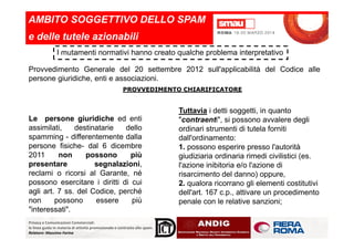 AMBITO SOGGETTIVO DELLO SPAM
e delle tutele azionabili
I mutamenti normativi hanno creato qualche problema interpretativo
Provvedimento Generale del 20 settembre 2012 sull'applicabilità del Codice alle
persone giuridiche, enti e associazioni.
Le persone giuridiche ed enti
assimilati, destinatarie dello
PROVVEDIMENTO CHIARIFICATORE
Tuttavia i detti soggetti, in quanto
"contraenti", si possono avvalere degli
ordinari strumenti di tutela forniti
Privacy e Comunicazioni Commerciali:
le linee guida in materia di attività promozionale e contrasto allo spam.
Relatore: Massimo Farina
assimilati, destinatarie dello
spamming - differentemente dalla
persone fisiche- dal 6 dicembre
2011 non possono più
presentare segnalazioni,
reclami o ricorsi al Garante, né
possono esercitare i diritti di cui
agli art. 7 ss. del Codice, perché
non possono essere più
"interessati".
ordinari strumenti di tutela forniti
dall'ordinamento:
1. possono esperire presso l'autorità
giudiziaria ordinaria rimedi civilistici (es.
l'azione inibitoria e/o l'azione di
risarcimento del danno) oppure,
2. qualora ricorrano gli elementi costitutivi
dell'art. 167 c.p., attivare un procedimento
penale con le relative sanzioni;
 