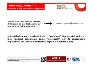 I messaggi e-mail e….
Difficoltà di inquadramento soggettivo
Alcune volte può risultare difficile
distinguere se un destinatario sia
una persona fisica ogiuridica.
nome.cognome@società.com
Privacy e Comunicazioni Commerciali:
le linee guida in materia di attività promozionale e contrasto allo spam.
Relatore: Massimo Farina
tali indirizzi vanno considerati indirizzi "personali" di posta elettronica e i
loro rispettivi assegnatari come "interessati", con la conseguente
applicabilità del Codice e del relativo impianto di diritti e tutele.
 