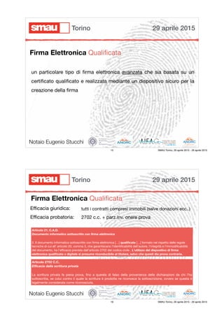 un particolare tipo di ﬁrma elettronica avanzata che sia basata su un
certiﬁcato qualiﬁcato e realizzata mediante un dispositivo sicuro per la
creazione della ﬁrma

Notaio Eugenio Stucchi
Firma Elettronica Qualiﬁcata
29 aprile 2015Torino
15 SMAU Torino, 29 aprile 2015 - 29 aprile 2015
Firma Elettronica Qualiﬁcata
Notaio Eugenio Stucchi
Eﬃcacia giuridica:

Eﬃcacia probatoria:
Articolo 21. C.A.D.
Documento informatico sottoscritto con ﬁrma elettronica
2. Il documento informatico sottoscritto con ﬁrma elettronica […] qualiﬁcata […] formato nel rispetto delle regole
tecniche di cui all' articolo 20, comma 3, che garantiscano l'identiﬁcabilità dell'autore, l'integrità e l'immodiﬁcabilità
del documento, ha l'eﬃcacia prevista dall'articolo 2702 del codice civile . L'utilizzo del dispositivo di ﬁrma
elettronica qualiﬁcata o digitale si presume riconducibile al titolare, salvo che questi dia prova contraria.
tutti i contratti compresi immobili (salve donazioni ecc..)
2702 c.c. + parz.inv. onere prova
Articolo 2702 C.C.
Eﬃcacia della scrittura privata
La scrittura privata fa piena prova, ﬁno a querela di falso della provenienza delle dichiarazioni da chi l’ha
sottoscritta, se colui contro il quale la scrittura è prodotta ne riconosce la sottoscrizione, ovvero se questa è
legalmente considerata come riconosciuta.
29 aprile 2015Torino
16 SMAU Torino, 29 aprile 2015 - 29 aprile 2015
 