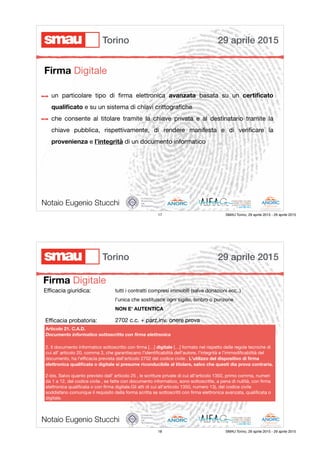 un particolare tipo di ﬁrma elettronica avanzata basata su un certiﬁcato
qualiﬁcato e su un sistema di chiavi crittograﬁche

che consente al titolare tramite la chiave privata e al destinatario tramite la
chiave pubblica, rispettivamente, di rendere manifesta e di veriﬁcare la
provenienza e l’integrità di un documento informatico
Notaio Eugenio Stucchi
Firma Digitale
29 aprile 2015Torino
17 SMAU Torino, 29 aprile 2015 - 29 aprile 2015
Firma Digitale
Notaio Eugenio Stucchi
Eﬃcacia giuridica:
Articolo 21. C.A.D.
Documento informatico sottoscritto con ﬁrma elettronica
2. Il documento informatico sottoscritto con ﬁrma […] digitale […] formato nel rispetto delle regole tecniche di
cui all' articolo 20, comma 3, che garantiscano l'identiﬁcabilità dell'autore, l'integrità e l'immodiﬁcabilità del
documento, ha l'eﬃcacia prevista dall'articolo 2702 del codice civile . L'utilizzo del dispositivo di ﬁrma
elettronica qualiﬁcata o digitale si presume riconducibile al titolare, salvo che questi dia prova contraria.
2-bis. Salvo quanto previsto dall' articolo 25 , le scritture private di cui all'articolo 1350, primo comma, numeri
da 1 a 12, del codice civile , se fatte con documento informatico, sono sottoscritte, a pena di nullità, con ﬁrma
elettronica qualiﬁcata o con ﬁrma digitale.Gli atti di cui all'articolo 1350, numero 13), del codice civile
soddisfano comunque il requisito della forma scritta se sottoscritti con ﬁrma elettronica avanzata, qualiﬁcata o
digitale.
tutti i contratti compresi immobili (salve donazioni ecc..)

l’unica che sostituisce ogni sigillo, timbro o punzone

NON E’ AUTENTICA
2702 c.c. + parz.inv. onere provaEﬃcacia probatoria:
29 aprile 2015Torino
18 SMAU Torino, 29 aprile 2015 - 29 aprile 2015
 