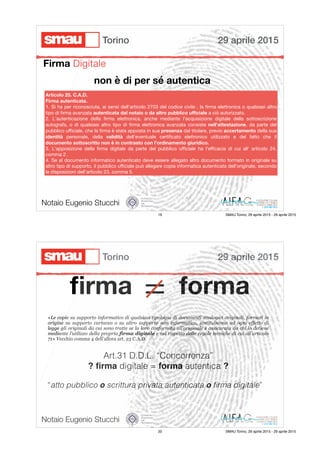 Firma Digitale
Notaio Eugenio Stucchi
Articolo 25. C.A.D.
Firma autenticata.
1. Si ha per riconosciuta, ai sensi dell'articolo 2703 del codice civile , la ﬁrma elettronica o qualsiasi altro
tipo di ﬁrma avanzata autenticata dal notaio o da altro pubblico uﬃciale a ciò autorizzato.

2. L'autenticazione della ﬁrma elettronica, anche mediante l'acquisizione digitale della sottoscrizione
autografa, o di qualsiasi altro tipo di ﬁrma elettronica avanzata consiste nell'attestazione, da parte del
pubblico uﬃciale, che la ﬁrma è stata apposta in sua presenza dal titolare, previo accertamento della sua
identità personale, della validità dell'eventuale certiﬁcato elettronico utilizzato e del fatto che il
documento sottoscritto non è in contrasto con l'ordinamento giuridico.
3. L'apposizione della ﬁrma digitale da parte del pubblico uﬃciale ha l'eﬃcacia di cui all' articolo 24,
comma 2 .

4. Se al documento informatico autenticato deve essere allegato altro documento formato in originale su
altro tipo di supporto, il pubblico uﬃciale può allegare copia informatica autenticata dell'originale, secondo
le disposizioni dell'articolo 23, comma 5.
non è di per sé autentica
29 aprile 2015Torino
19 SMAU Torino, 29 aprile 2015 - 29 aprile 2015
ﬁrma = forma
Art.31 D.D.L. “Concorrenza”
? ﬁrma digitale = forma autentica ?
“atto pubblico o scrittura privata autenticata o ﬁrma digitale”
«Le copie su supporto informatico di qualsiasi tipologia di documenti analogici originali, formati in
origine su supporto cartaceo o su altro supporto non informatico, sostituiscono ad ogni effetto di
legge gli originali da cui sono tratte se la loro conformità all’originale è assicurata da chi lo detiene
mediante l’utilizzo della propria firma digitale e nel rispetto delle regole tecniche di cui all’articolo
71» Vecchio comma 4 dell’allora art. 23 C.A.D.
Notaio Eugenio Stucchi
29 aprile 2015Torino
20 SMAU Torino, 29 aprile 2015 - 29 aprile 2015
 
