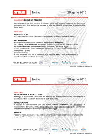 IDENTIFICAZIONE
• obbligo di identiﬁcazione dell’utente, tramite valido documento di riconoscimento

INFORMAZIONE
• obblighi di informazione dal contenuto estremamente dettagliato

• sui termini e sulle condizioni del servizio, compresa ogni eventuale limitazione d’uso

• sulle caratteristiche del sistema idonee a soddisfare i requisiti di legge

• sulle caratteristiche delle tecnologie utilizzate e su come queste consentono di
ottemperare a quanto

previsto dalla legge

• sulle modalità con cui il ﬁrmatario può ottenere copia della dichiarazione di
accettazione delle condizioni di servizio
Notaio Eugenio Stucchi
MANCANZA DI UNO DEI REQUISITI
La mancanza di uno degli elementi di cui sopra incide sulla eﬃcacia probatoria del documento
sottoscritto con ﬁrma elettronica avanzata e sulla sua idoneità a soddisfare il requisito della
forma scritta

OBBLIGHI:
29 aprile 2015Torino
23 SMAU Torino, 29 aprile 2015 - 29 aprile 2015
OBBLIGHI:
DICHIARAZIONE DI ACCETTAZIONE
• obbligo di subordinare l’attivazione del servizio alla sottoscrizione di una dichiarazione di
accettazione delle condizioni di servizio da parte dell’utente

CONSERVAZIONE
• obblighi di conservazione, per una durata almeno ventennale, del documento di
riconoscimento dell’utente, del modulo di adesione e di ogni altra informazione atta a dimostrare
il rispetto delle condizioni e dei requisiti previsti dalla legge

REVOCA
• occorre, inoltre, assicurare, ove possibile, un servizio di revoca del consenso all’utilizzo della

soluzione di ﬁrma elettronica avanzata ed un servizio di assistenza
Notaio Eugenio Stucchi
29 aprile 2015Torino
24 SMAU Torino, 29 aprile 2015 - 29 aprile 2015
 