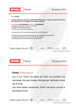 • la ﬁrma elettronica avanzata è utilizzabile limitatamente ai rapporti giuridici intercorrenti
tra il sottoscrittore ed il soggetto che eroga la soluzione
CONDIZIONI DEL SERVIZIO E MODULO DI ADESIONE
• predisposizione delle condizioni del servizio

• centrale il valore della trasparenza

• sottoscrizione del modulo di adesione

• è necessaria una ﬁrma autografa apposta con mezzi tradizionali?

• interpello preventivo all’Autorità Garante per la protezione dei dati personali

• integrazione informativa sul trattamento dei dati personali

• consenso speciﬁco al trattamento dei dati biometrici
Notaio Eugenio Stucchi
LIMITI D’USO
29 aprile 2015Torino
25 SMAU Torino, 29 aprile 2015 - 29 aprile 2015
non è una “ﬁrma” nel senso del CAD, ma piuttosto una
tecnologia che può essere utilizzata per realizzare diversi
tipi di ﬁrma.

può forse essere considerata “ﬁrma” nel senso comune e
del Codice Civile
Notaio Eugenio Stucchi
Firma Grafometrica
29 aprile 2015Torino
26 SMAU Torino, 29 aprile 2015 - 29 aprile 2015
 