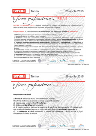 29 aprile 2015Torino
la ﬁrma grafomet!ca… F.E.A.?
DPCM 22 febbraio 2013: Regole tecniche in materia di generazione, apposizione e
veriﬁca delle ﬁrme elettroniche avanzate, qualiﬁcate e digitali
Un processo, di cui l’acquisizione grafometrica del tratto può essere un elemento
Art. 57  Obblighi a carico dei soggetti che erogano soluzioni di ﬁrma elettronica avanzata

1.  I soggetti di cui all'art. 55, comma 2, lettera a) devono:

a)  identiﬁcare in modo certo l'utente tramite un valido documento di riconoscimento, informarlo in merito agli esatti termini
e condizioni relative all'uso del servizio, compresa ogni eventuale limitazione dell'uso, subordinare l'attivazione del servizio
alla sottoscrizione di una dichiarazione di accettazione delle condizioni del servizio da parte dell'utente;

b)  conservare per almeno venti anni copia del documento di riconoscimento e la dichiarazione di cui alla lettera a) ed
ogni altra informazione atta a dimostrare l'ottemperanza a quanto previsto all'art. 56, comma 1, garantendone la disponibilità,
integrità, leggibilità e autenticità;

c)  fornire liberamente e gratuitamente copia della dichiarazione e le informazioni di cui alla lettera b) al ﬁrmatario, su richiesta
di questo;

d)  rendere note le modalità con cui eﬀettuare la richiesta di cui al punto c), pubblicandole anche sul proprio sito internet;

e)  rendere note le caratteristiche del sistema realizzato atte a garantire quanto prescritto dall'art. 56, comma 1;

f)  speciﬁcare le caratteristiche delle tecnologie utilizzate e come queste consentono di ottemperare a quanto prescritto;

g)  pubblicare le caratteristiche di cui alle lettere e) ed f) sul proprio sito internet;

h)  assicurare, ove possibile, la disponibilità di un servizio di revoca del consenso all'utilizzo della soluzione di ﬁrma
elettronica avanzata e un servizio di assistenza.
Notaio Eugenio Stucchi
37 SMAU Torino, 29 aprile 2015 - 29 aprile 2015
29 aprile 2015Torino
la ﬁrma grafomet!ca… F.E.A.?
Articolo 26  Requisiti di una ﬁrma elettronica avanzata

Una ﬁrma elettronica avanzata soddisfa i seguenti requisiti:

a)  è connessa unicamente al ﬁrmatario;

b)  è idonea a identiﬁcare il ﬁrmatario;

c)  è creata mediante dati per la creazione di una ﬁrma elettronica che il ﬁrmatario può,
con un elevato livello di sicurezza, utilizzare sotto il proprio esclusivo controllo; e

d)  è collegata ai dati sottoscritti in modo da consentire l'identiﬁcazione di ogni
successiva modiﬁca di tali dati.
Regolamento e-IDAS
Notaio Eugenio Stucchi
38 SMAU Torino, 29 aprile 2015 - 29 aprile 2015
 