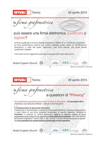 la ﬁrma grafomet!ca
può essere una ﬁrma elettronica qualiﬁcata o
digitale?
la ﬁrma qualiﬁcata e la ﬁrma digitale richiedono l’utilizzo di un “certiﬁcato qualiﬁcato”

la ﬁrma grafometrica tuttavia può essere utilizzata quale mezzo di identiﬁcazione
biometrico, a valle del quale “sganciare” una ﬁrma remota, che potrà essere
qualiﬁcata o digitale

in tal caso si ha in aggiunta la parziale inversione dell’onere della prova
Notaio Eugenio Stucchi
29 aprile 2015Torino
39 SMAU Torino, 29 aprile 2015 - 29 aprile 2015
la ﬁrma grafomet!ca
e questioni di “Privacy”
Provvedimento generale prescrittivo in tema di biometria - 12 novembre 2014
(Pubblicato sulla Gazzetta Ufﬁciale n. 280 del 2 dicembre 2014)
[…]
4.4 Sottoscrizione di documenti informatici
Il trattamento di dati biometrici costituiti da informazioni dinamiche associate all'apposizione
a mano libera di una ﬁrma autografa avvalendosi di speciﬁci dispositivi hardware è
ammesso in assenza di veriﬁca preliminare laddove si utilizzino sistemi di ﬁrma
grafometrica posti a base di una soluzione di ﬁrma elettronica avanzata, così come deﬁnita
dal Decreto Legislativo 7 marzo 2005, n. 82, recante il "Codice dell'amministrazione digitale"
che non prevedono la conservazione centralizzata di dati biometrici.
Notaio Eugenio Stucchi
29 aprile 2015Torino
40 SMAU Torino, 29 aprile 2015 - 29 aprile 2015
 