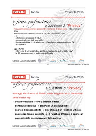 la ﬁrma grafomet!ca
e questioni di “Privacy”
Provvedimento generale prescrittivo in tema di biometria - 12 novembre
2014

(Pubblicato sulla Gazzetta Uﬃciale n. 280 del 2 dicembre 2014)
[…]
- adottare un processo di F.E.A.
- non centralizzare dati biometrici
- disporre di chiavi di cifra in forma di Certiﬁcato, generato da una CA
Accreditata
Opportuno:
- intervento di un terzo ﬁdato per la custodia della c.d. “master key”
- la CA stessa, ovvero in molti casi un Notaio
Notaio Eugenio Stucchi
29 aprile 2015Torino
41 SMAU Torino, 29 aprile 2015 - 29 aprile 2015
e questioni di “Privacy”
Vantaggi del ricorso al Notaio quale soggetto terzo depositario
della master key
- documentazione -> ﬁno a querela di falso
- continuità operativa -> propria di un ente pubblico
- scarico di responsabilità -> ci si aﬃda ad un Pubblico Uﬃciale
- assistenza legale integrata -> il Pubblico Uﬃciale è anche un
professionista specializzato in tale materia
Notaio Eugenio Stucchi
29 aprile 2015Torino
la ﬁrma grafomet!ca
42 SMAU Torino, 29 aprile 2015 - 29 aprile 2015
 