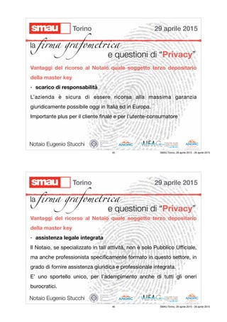 e questioni di “Privacy”
Vantaggi del ricorso al Notaio quale soggetto terzo depositario
della master key
- scarico di responsabilità
L’azienda è sicura di essere ricorsa alla massima garanzia
giuridicamente possibile oggi in Italia ed in Europa.

Importante plus per il cliente ﬁnale e per l’utente-consumatore

Notaio Eugenio Stucchi
29 aprile 2015Torino
la ﬁrma grafomet!ca
45 SMAU Torino, 29 aprile 2015 - 29 aprile 2015
e questioni di “Privacy”
Vantaggi del ricorso al Notaio quale soggetto terzo depositario
della master key
- assistenza legale integrata
Il Notaio, se specializzato in tali attività, non è solo Pubblico Uﬃciale,
ma anche professionista speciﬁcamente formato in questo settore, in
grado di fornire assistenza giuridica e professionale integrata.

E’ uno sportello unico, per l’adempimento anche di tutti gli oneri
burocratici.

Notaio Eugenio Stucchi
29 aprile 2015Torino
la ﬁrma grafomet!ca
46 SMAU Torino, 29 aprile 2015 - 29 aprile 2015
 
