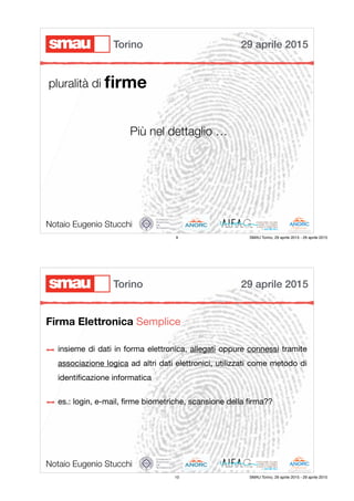 Notaio Eugenio Stucchi
pluralità di ﬁrme
Più nel dettaglio …
29 aprile 2015Torino
9 SMAU Torino, 29 aprile 2015 - 29 aprile 2015
Firma Elettronica Semplice
Notaio Eugenio Stucchi
insieme di dati in forma elettronica, allegati oppure connessi tramite
associazione logica ad altri dati elettronici, utilizzati come metodo di
identiﬁcazione informatica

es.: login, e-mail, ﬁrme biometriche, scansione della ﬁrma??

29 aprile 2015Torino
10 SMAU Torino, 29 aprile 2015 - 29 aprile 2015
 