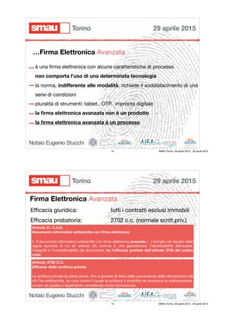 è una ﬁrma elettronica con alcune caratteristiche di processo

non comporta l’uso di una determinata tecnologia

la norma, indiﬀerente alle modalità, richiede il soddisfacimento di una
serie di condizioni

pluralità di strumenti: tablet.. OTP.. impronta digitale

la ﬁrma elettronica avanzata non è un prodotto
la ﬁrma elettronica avanzata è un processo
Notaio Eugenio Stucchi
…Firma Elettronica Avanzata
29 aprile 2015Torino
13 SMAU Torino, 29 aprile 2015 - 29 aprile 2015
Firma Elettronica Avanzata
Notaio Eugenio Stucchi
Eﬃcacia giuridica:

Eﬃcacia probatoria:
Articolo 21. C.A.D.
Documento informatico sottoscritto con ﬁrma elettronica
2. Il documento informatico sottoscritto con ﬁrma elettronica avanzata […] formato nel rispetto delle
regole tecniche di cui all' articolo 20, comma 3, che garantiscano l'identiﬁcabilità dell'autore,
l'integrità e l'immodiﬁcabilità del documento, ha l'eﬃcacia prevista dall'articolo 2702 del codice
civile .
tutti i contratti esclusi immobili
2702 c.c. (normale scritt.priv.)
Articolo 2702 C.C.
Eﬃcacia della scrittura privata
La scrittura privata fa piena prova, ﬁno a querela di falso della provenienza delle dichiarazioni da
chi l’ha sottoscritta, se colui contro il quale la scrittura è prodotta ne riconosce la sottoscrizione,
ovvero se questa è legalmente considerata come riconosciuta.
29 aprile 2015Torino
14 SMAU Torino, 29 aprile 2015 - 29 aprile 2015
 