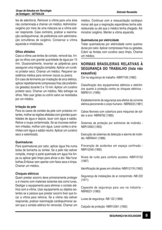 Eletrodo Revestido
Grupo de Estudos em Tecnologia
de Soldagem - GETSOLDA
8SEGURANÇA NA SOLDAGEM
tes de adentrá-la. Remover a vítima para uma área
não contaminada e chamar um médico. Administrar
oxigênio por meio de uma máscara se a vítima esti-
ver respirando. Caso contrário, praticar a reanima-
ção cardiopulmonar, de preferência com administra-
ção simultânea de oxigênio. Conservar a vítima
aquecida e imobilizada.
Olhos afetados
Caso a vítima use lentes de contato, removê-las. Irri-
gar os olhos com grande quantidade de água por 15
min. Ocasionalmente, levantar as pálpebras para
assegurar uma irrigação completa.Aplicar um curati-
vo protetor seco. Chamar um médico. Requerer as-
sistência médica para remover ciscos ou poeira.
Em caso de ferimento por irradiação de arco elétrico,
aplicar repetidamente compressas frias (de preferên-
cia geladas) durante 5 a 10 min. Aplicar um curativo
protetor seco. Chamar um médico. Não esfregar os
olhos. Não usar gotas ou colírio salvo se receitados
por um médico.
Irritação da pele
Para os casos de contato da pele com produtos irri-
tantes,molharasregiõesafetadascomgrandesquan-
tidades de água e depois, lavar com água e sabão.
Retirar a roupa contaminada. Se as mucosas estive-
rem irritadas, molhar com água. Lavar cortes e arra-
nhões com água e sabão neutro.Aplicar um curativo
seco e esterilizado.
Queimaduras
Para queimaduras por calor, aplicar água fria numa
bolsa de borracha ou similar. Se a pele não estiver
rompida, imergir a parte queimada em água fria lim-
pa ou aplicar gelo limpo para aliviar a dor. Não furar
bolhas.Enfaixar sem apertar com faixa seca e limpa.
Chamar um médico.
Choques elétricos
Quem prestar socorro deve primeiramente proteger
a si mesmo com materiais isolantes tais como luvas.
Desligar o equipamento para eliminar o contato elé-
trico com a vítima. Usar equipamento ou objetos iso-
lantes se a pessoa que prestar socorro tiver que to-
car a vítima para retirá-la. Se a vítima não estiver
respirando, praticar reanimação cardiopulmonar as-
sim que o contato elétrico for removido. Chamar um
médico. Continuar com a ressuscitação cardiopul-
monar até que a respiração espontânea tenha sido
restaurada ou até que o médico tenha chegado. Ad-
ministrar oxigênio. Manter a vítima aquecida.
Queimaduras por eletricidade
Tratar queimaduras por eletricidade como queima-
duras por calor.Aplicar compressas frias ou geladas.
Cobrir as feridas com curativo seco limpo. Chamar
um médico.
NORMAS BRASILEIRAS RELATIVAS À
SEGURANÇA DO TRABALHO (lista não
exaustiva)
Cor na segurança do trabalho -NBR7195 (1982)
Classificação dos equipamentos elétricos e eletrôni-
cos quanto à proteção contra os choques elétricos -
NBR6151 (1990)
Estabelecimento de segurança aos efeitos da corrente
elétrica percorrendo o corpo humano - NBR6533 (1981)
Cabos flexíveis com cobertura para máquinas de sol-
dar a arco -NBR8762 (1985)
Sistemas de proteção por extintores de incêndio -
NBR12693 (1993)
Execução de sistemas de detecção e alarme de incên-
dio -NBR9441 (1986)
Prevenção de acidentes em espaço confinado -
NBR12246 (1992)
Níveis de ruído para conforto acústico -NBR10152
(1987)
Identificação de gases em cilindros -NBR12176 (1992)
Segurança de instalações de ar comprimido -NB 222
(1971)
Capacete de segurança para uso na indústria -
NBR8221 (1983)
Luvas de segurança -NB 122 (1966)
Calçado de proteção -NBR12561 (1992)
 