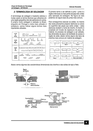 Eletrodo Revestido
Grupo de Estudos em Tecnologia
de Soldagem - GETSOLDA
9TERMINOLOGIA DE SOLDAGEM
2- TERMINOLOGIA DE SOLDAGEM
A terminologia de soldagem é bastante extensa e
muitas vezes os termos técnicos que utilizamos em
uma região geográfica não são aplicáveis em outras.
O próprio nome soldagem é adotado no Brasil,
enquanto em Portugal o nome mais utilizado é
soldadura; vamos indicar alguns termos mais
importantes utilizados.
O primeiro termo a ser definido é junta – junta é a
região onde duas ou mais partes da peça são unidas
pela operação de soldagem. Na figura ao lado
podemos ver alguns tipos de juntas mais comuns.
Para conseguirmos executar as soldas, na maioria
das vezes precisamos preparar aberturas ou sulcos
na superfície das peças que serão unidas – estas
aberturas recebem o nome de chanfro. O chanfro é
projetado em função da espessura da peça, do
material, do processo de soldagem a ser adotado,
das dimensões da peça e da facilidade de acesso à
região de solda; abaixo vemos alguns dos tipos de
chanfros mais comuns em matéria de soldagem.
Abaixo vemos algumas das características dimensionais dos chanfros e das soldas de topo e filete.
 