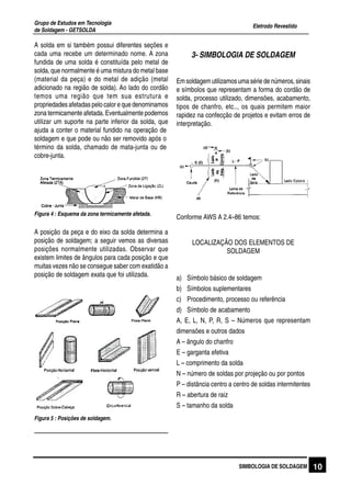 Eletrodo Revestido
Grupo de Estudos em Tecnologia
de Soldagem - GETSOLDA
10SIMBOLOGIA DE SOLDAGEM
A solda em si também possui diferentes seções e
cada uma recebe um determinado nome. A zona
fundida de uma solda é constituída pelo metal de
solda, que normalmente é uma mistura do metal base
(material da peça) e do metal de adição (metal
adicionado na região de solda). Ao lado do cordão
temos uma região que tem sua estrutura e
propriedades afetadas pelo calor e que denominamos
zona termicamente afetada. Eventualmente podemos
utilizar um suporte na parte inferior da solda, que
ajuda a conter o material fundido na operação de
soldagem e que pode ou não ser removido após o
término da solda, chamado de mata-junta ou de
cobre-junta.
A posição da peça e do eixo da solda determina a
posição de soldagem; a seguir vemos as diversas
posições normalmente utilizadas. Observar que
existem limites de ângulos para cada posição e que
muitas vezes não se consegue saber com exatidão a
posição de soldagem exata que foi utilizada.
Figura 4 : Esquema da zona termicamente afetada.
Figura 5 : Posições de soldagem.
3- SIMBOLOGIA DE SOLDAGEM
Emsoldagemutilizamosumasériedenúmeros,sinais
e símbolos que representam a forma do cordão de
solda, processo utilizado, dimensões, acabamento,
tipos de chanfro, etc.., os quais permitem maior
rapidez na confecção de projetos e evitam erros de
interpretação.
Conforme AWS A 2.4–86 temos:
LOCALIZAÇÃO DOS ELEMENTOS DE
SOLDAGEM
a) Símbolo básico de soldagem
b) Símbolos suplementares
c) Procedimento, processo ou referência
d) Símbolo de acabamento
A, E, L, N, P, R, S – Números que representam
dimensões e outros dados
A – ângulo do chanfro
E – garganta efetiva
L – comprimento da solda
N – número de soldas por projeção ou por pontos
P – distância centro a centro de soldas intermitentes
R – abertura de raiz
S – tamanho da solda
 