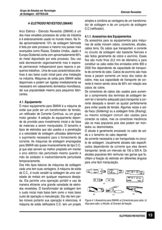 Eletrodo Revestido
Grupo de Estudos em Tecnologia
de Soldagem - GETSOLDA
13ELETRODO REVESTIDO
4- ELETRODO REVESTIDO (SMAW)
Arco Elétrico - Eletrodo Revestido (SMAW) é um
dos mais versáteis processos de união da indústria
e é extensivamente usado no mundo inteiro. Na Ín-
dia aproximadamente 10% da soldagem fabricada
é feita por este processo e mesmo nos países mais
avançados como Rússia, Estados Unidos, Japão e
Europa Ocidental conta com aproximadamente 60%
do metal depositado por este processo. Seu uso
está decrescendo vagarosamente mas é espera-
do permanecer indispensável para reparos e pe-
quenos trabalhos . Uma de suas características atra-
tivas é seu baixo custo inicial para uma instalação
na indústria. Máquinas de solda para SMAW estão
disponíveis e podem ser ligadas imediatamente se
necessário em cabeamento doméstica monofásica,
daí sua popularidade mesmo para pequenos fabri-
cantes.
4.1. Equipamento
O maior equipamento para SMAW é a máquina de
solda que pode ser um transformador de tensão,
um retificador de Corrente Contínua, ou um grupo
motor gerador. A seleção do equipamento depen-
de da provisão para investimento inicial e da faixa
de materiais a serem manipulados. O tamanho e
tipos de eletrodos que são usados e a penetração
e a velocidade de soldagem utilizadas determinam
o suprimento necessário para o fornecimento de
corrente. As máquinas de soldagem empregadas
para SMAW são quase invariavelmente do tipo C.C.
já que elas servem ao melhor propósito em manter
o arco elétrico não perturbado mesmo quando a
mão do soldador é inadvertidamente perturbada
temporariamente.
Dos três tipos básicos de máquinas de soldagem
cada uma tem suas vantagens. A máquina de solda
de C.C., é muito versátil na soldagem de uma vari-
edade de metais em qualquer espessura deseja-
da. Ela permite uma operação portátil e usa de
maneira eficiente uma grande variedade de eletro-
dos revestidos. O transformador de soldagem tem
o custo inicial mais baixo bem como o mais baixo
custo de operação e manutenção. Ela não tem par-
tes móveis portanto sua operação é silenciosa. A
máquina de solda retificadora C.C. tem um projeto
simples e combina as vantagens de um transforma-
dor de soldagem e de um conjunto de soldagem
C.C (retificador).
4.1.1. Acessórios dos Equipamentos
Os acessórios para os equipamentos para máqui-
nas de solda incluem cabos, conectores, alicates,
cabos terra. Os cabos que transportam a corrente
no circuito de soldagem são bastante flexíveis e
são feitos geralmente de cobre e alumínio. Esses
fios são muito finos (0,2 mm de diâmetro) e para
constituir os cabo estes fios enrolados entre 800 e
2500 fios dependendo da capacidade de transpor-
te de corrente do cabo. Cabos de alumínio são mais
leves e pesam somente um terço dos cabos de
cobre, mas sua capacidade de transporte de cor-
rente é menor sendo cerca de 60% em relação aos
cabos de cobre.
Os conectores de cabos são usados para aumen-
tar o comprimento dos terminais de soldagem de-
vem ter o tamanho adequado para transportar a cor-
rente desejada e devem se ajustar perfeitamente
para evitar queda de tensão. Algumas vezes a sol-
da fraca (Soldering) ou a soldagem forte (Brazing),
ou mesmo soldagem comum são usadas para
conectar os cabos, mas os conectores mecânicos
são os mais populares pois eles podem ser mon-
tados ou desmontados.
O alicate é geralmente encaixado no cabo de sol-
da e o tamanho do cabo depende
da corrente necessária a ser transportada no circui-
to de soldagem. Usualmente alicates são especifi-
cados dependendo da corrente que eles devem
transportar; tendo um intervalo de 150 a 500 A. Os
alicates populares têm ranhuras nas garras que fa-
cilitam a fixação do eletrodo em diferentes ângulos
para uma fácil manipulação.
Figura 4.1:Acessórios para SMAW, a) Conectores para cabo, b)
Alça para cabo, c)Alicate, d) Grampo de fixação.
 