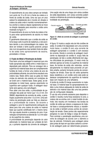 Eletrodo Revestido
Grupo de Estudos em Tecnologia
de Soldagem - GETSOLDA
16ELETRODO REVESTIDO
O reacendimento do arco deve sempre ser tentado
num ponto de 15 a 25 mm à frente da cratera e à
frente do cordão de solda. Uma vez que um arco
estável foi estabelecido ele é movido em direção à
cratera da solda onde é mantido momentaneamen-
te a encher a cratera e depois rapidamente se move
na direção desejada para encontrar a solda como
mostrado na figura 11 .
O reacendimento do arco na frente da cratera é fei-
to para evitar aprisionamento de escória no metal
de solda.
É geralmente observado que o cordão de solda se
torna largo e alto no ponto de reabertura, e isto acon-
tece devido a uma sobresoldagem da cratera. Isto
deve ser evitado o tanto quanto possível, porque
não é só má aparência mas também fonte de defei-
to de solda como aprisionamento de escória,
porosidade e trincas.
5. Fusão do Metal e Penetração da Solda
Para fazer uma boa soldagem é essencial que uma
fusão apropriada seja obtida entre o metal base e o
depositado pelo eletrodo. Para se conseguir isto a
superfície do material base deve ser completamente
fundida de modo a formar uma cratera de arco de
profundidade suficiente, de outra forma resultará uma
cratera rasa. Neste último caso as gotas do metal
vindas do eletrodo não estarão em condições de
se fundir com o material base. Estas gotas, se de-
positadas no metal base, apenas assentarão na
superfície sem qualquer fusão. A soldagem resul-
tante será apenas uma camuflagem.
Para obter uma boa solda, a profundidade de pe-
netração não pode ser menor que 1.5 a 2 mm. Em
SMAW, dependendo da corrente de solda, a pene-
tração usualmente varia entre 1.5 a 5 mm. Uma esti-
mativa da penetração pode ser feita ao observar-
se a profundidade da cratera. Se durante a
soldagem o arco for repentinamente extinguido ele
deixa para trás uma cratera de solda no material
base que quando solidificada tem o mesmo tama-
nho que aquela durante a presença do arco. A pe-
netração normalmente se estende de 1 a 2 mm abai-
xo da superfície da cratera.
A profundidade da penetração depende do calor
adicionado no material base por unidade de tem-
po, e portanto depende da corrente de soldagem.
Uma seção reta de uma chapa com vários cordões
de solda depositados, com varias correntes podem
mostrar a influência da corrente de soldagem na pro-
fundidade da penetração.
Figura 12 - Efeito da corrente de soldagem na penetração
do cordão.
A figura 12 mostra a seção reta de três cordões de
solda. O cordão A foi depositado com uma corrente
muito baixa, o cordão B com uma corrente de
soldagem apropriada e o cordão C com excesso
de corrente. Devido à corrente de soldagem insufi-
ciente na deposição do cordão A, surgiu falta de
penetração; de fato o cordão dificilmente tem algu-
ma dificuldade de penetração. O metal vindo do
eletrodo apenas se fundiu na superfície do material
base. As bordas da solda são redondas, caindo
abruptamente no material base provendo um per-
feito entalhe, portanto formando pontos de concen-
trações de tensão. Esse tipo de solda apresenta
baixa resistência e um cordão como este pode se
destacar completamente da superfície do material
base com impacto de uma talhadeira.
A borda do cordão B imerge suavemente no mate-
rial base. O material base foi apropriadamente fun-
dido e uma mistura adequada do metal de solda do
eletrodo e do material base dão uma boa penetra-
ção de configuração desejada.
O uso de uma corrente excessiva para depositar o
cordão C resultou numa força excessiva no arco, a
cratera não se encheu com o metal fundido do ele-
trodo. Isto resultou em mordedura nas bordas do
cordão de solda que reduziu a espessura do mate-
rial base e consequentemente reduziu a resistên-
cia da solda e também proveu pontos de concen-
tração de tensão. Estes pontos são especialmente
perigosos no caso de fadiga e carga de impacto.
Para controlar a penetração escolhemos uma cor-
rente de soldagem de acordo com o diâmetro e
tipo de eletrodo. Entretanto para soldagem plana
para juntas de topo em aço baixo carbono a corren-
te de soldagem pode ser determinada grosseira-
 