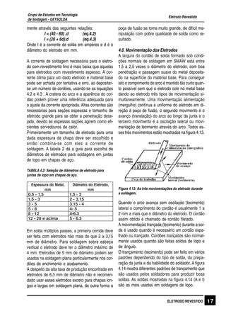 Eletrodo Revestido
Grupo de Estudos em Tecnologia
de Soldagem - GETSOLDA
17ELETRODO REVESTIDO
mente através das seguintes relações:
I = (40 - 60) .d (eq.4.2)
I = (20 + 6d).d (eq.4.3)
Onde I é a corrente de solda em ampères e d é o
diâmetro do eletrodo em mm.
A corrente de soldagem necessária para o eletro-
do com revestimento fino é mais baixa que aquelas
para eletrodos com revestimento espesso. A cor-
rente ótima para um dado eletrodo e material base
pode ser achada por tentativa e erro, ao depositar-
se um número de cordões, usando-se as equações
4.2 e 4.3 . A cratera do arco e a aparência do cor-
dão podem prover uma referência adequada para
o ajuste da corrente apropriada. Altas correntes são
necessárias para seções espessas e tamanho de
eletrodo grande para se obter a penetração dese-
jada, devido às espessas seções agirem como efi-
cientes sorvedouros de calor.
Primeiramente um tamanho de eletrodo para uma
dada espessura de chapa deve ser escolhido e
então combina-se com eles a corrente de
soldagem. A tabela 2 dá a guia para escolha de
diâmetros de eletrodos para soldagens em juntas
de topo em chapas de aço.
TABELA 4.2: Seleção de diâmetros de eletrodo para
juntas de topo em chapas de aço.
,lateModarussepsE
mm
,odortelEodortemâiD
mm
5.1-5.0 3-5.1
3-5.1 51.3-2
5-3 4-51.3
8-5 5-4
21-8 3.6-4
amicae02-21 3.6-5
Em solda múltiplos passes, a primeira corrida deve
ser feita com eletrodos não mais do que 2 a 3,15
mm de diâmetro. Para soldagem sobre cabeça
vertical o eletrodo deve ter o diâmetro máximo de
4 mm. Eletrodos de 5 mm de diâmetro podem ser
usados na soldagem plana particularmente nos cor-
dões de enchimento e acabamento.
A despeito da alta taxa de produção encontrada em
eletrodos de 6,3 mm de diâmetro não é recomen-
dado usar esses eletrodos exceto para chapas lon-
gas e largas em soldagem plana, de outra forma a
poça de fusão se torna muito grande, de difícil ma-
nipulação com pobre qualidade de solda como re-
sultado.
4.6. Movimentação dos Eletrodos
A largura do cordão de solda formado sob condi-
ções normais de soldagem em SMAW está entre
1,5 a 2,5 vezes o diâmetro do eletrodo; com boa
penetração e passagem suave do metal deposita-
do na superfície do material base. Para conseguir
isto o comprimento do arco é mantido tão curto quan-
to possível sem que o eletrodo cole no metal base
dando ao eletrodo três tipos de movimentação si-
multaneamente. Uma movimentação alimentação
(mergulho) contínua e uniforme do eletrodo em di-
reção à poça de fusão, o segundo movimento é o
avanço (translação) do arco ao longo da junta e o
terceiro movimento é a oscilação lateral ou movi-
mentação de tecimento através do arco. Todos es-
ses três movimentos estão mostrados na figura 4.13.
Figura 4.13: As três movimentações do eletrodo durante
a soldagem.
Quando o arco avança sem oscilação (tecimento)
lateral o comprimento do cordão é usualmente 1 a
2 mm a mais que o diâmetro do eletrodo. O cordão
assim obtido é chamado de cordão filetado.
A movimentação trançada (tecimento) durante a sol-
da é usado quando é necessário um cordão espa-
lhado ou trançado. Cordões trançados são normal-
mente usados quando são feitas soldas de topo e
de ângulo.
O trançamento (tecimento) pode ser feito em vários
padrões dependendo do tipo de solda, da prepa-
ração da junta e da habilidade do soldador. A figura
4.14 mostra diferentes padrões de trançamento que
são usados pelos soldadores para produzir boas
soldas. As soldas mostradas na figura 4.14 (A e I)
são as mais usadas em soldagens de topo.
 