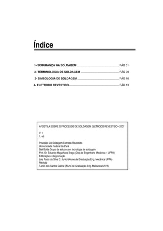Índice
1- SEGURANÇA NA SOLDAGEM ....................................................... PÁG 01
2- TERMINOLOGIA DE SOLDAGEM ..................................................PÁG 09
3- SIMBOLOGIA DE SOLDAGEM ......................................................PÁG 10
4- ELETRODO REVESTIDO .................................................................PÁG 13
APOSTILA SOBRE O PROCESSO DE SOLDAGEM ELETRODO REVESTIDO - 2007
V. 1
1. ed.
Processo De Soldagem Eletrodo Revestido
Universidade Federal do Pará
Get-Solda Grupo de estudos em tecnologia de soldagem
Prof. Dr. Eduardo Magalhães Braga (Dep.de Engenharia Mecânica – UFPA)
Editoração e diagramação
Luiz Paulo da Silva C. Junior (Aluno de Graduação Eng. Mecânica UFPA)
Revisão
Tárcio dos Santos Cabral (Aluno de Graduação Eng. Mecânica UFPA)
 