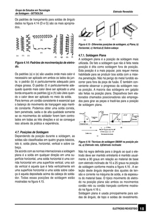 Eletrodo Revestido
Grupo de Estudos em Tecnologia
de Soldagem - GETSOLDA
18ELETRODO REVESTIDO
Os padrões de trançamento para soldas de ângulo
dados na figura 4.14 (D e G) são os mais apropria-
dos.
Figura 4.14: Padrões de movimentação de eletro-
do.
Os padrões (a) e (e) são usados onde mais calor é
necessário ser aplicado em ambos os lados da jun-
ta; o padrão (b) é particularmente adequado para
chapa grossa. O padrão (f) é particularmente ade-
quado quando mais calor deve ser aplicado a uma
borda enquanto os padrões (g) e (h) são úteis quan-
do o calor deve ser aplicado no meio da solda.
Para termos um cordão consistente é essencial que
o balanço do movimento de trançagem seja manti-
do constante. Podemos obter uma solda correta,
bem penetrada, sadia e de alta qualidade somente
se os movimentos do soldador forem bem contro-
lados em todas as três direções e só se consegue
isso através da prática e experiência.
4.7. Posições de Soldagem
Dependendo da posição durante a soldagem, as
soldas são classificadas em quatro grupos básicos,
isto é, solda plana, horizontal, vertical e sobre ca-
beça.
De acordo com as normas internacionais a soldagem
plana é a solda em qualquer direção em uma su-
perfície horizontal, uma solda horizontal é uma cor-
rida horizontal em uma superfície vertical, uma sol-
da vertical é aquela que é feita verticalmente em
uma superfície horizontal e uma solda sobre cabe-
ça é aquela depositada acima da cabeça do solda-
dor. Todas essas posições de soldagem estão
mostradas na figura 4.15.
Figura 4.15 - Diferentes posições de soldagem, a) Plana, b)
Horizontal, c) Vertical,d) Sobre-cabeça
4.7.1. Soldagem Plana
A soldagem plana é a posição de soldagem mais
utilizada. De fato a soldagem que não é feita nesta
posição é dita como soldagem fora de posição.
Esta posição é a mais popular, pois requer menos
habilidade para se produzir boa solda com a máxi-
ma penetração. Não há perigo do metal fundido es-
correr para fora da poça de fusão. É também con-
veniente observar o progresso da soldagem nes-
sa posição. A maioria das soldagens em galpão
são feitas na posição plana. Dispositivos bem ela-
borados chamados posicionadores são emprega-
dos para girar as peças e trazê-las para a posição
de soldagem plana.
Figura 4.16: Técnicas de soldagem SMAW na posição pla-
na, a) Eletrodo reto, b)Eletrodo inclinado
Não há regra definida para o ângulo ao qual o ele-
trodo deve ser mantido entretanto é mantido usual-
mente a 90 graus em relação ao material de base
com eletrodo inclinado de 10 a 25 graus na posição
de soldagem conforme mostra a figura 4.16 . A se-
leção deste ângulo depende dos ajustes de ten-
são e corrente na máquina de solda, e da espessu-
ra do material base. O típico movimento do eletro-
do na posição plana são ambos os movimentos
cordão reto ou cordão trançado conforme mostra-
do na figura 4.16 c.
Soldagem plana é usada principalmente para sol-
das de ângulo, de topo e soldas de revestimento.
 
