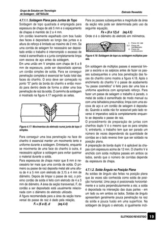 Eletrodo Revestido
Grupo de Estudos em Tecnologia
de Soldagem - GETSOLDA
19ELETRODO REVESTIDO
4.7.1.1. Soldagem Plana para Juntas de Topo
Soldagem de topo quadrada é empregada para
espessura de chapa de até 5 mm e o espaçamento
de chapas é mantido de 2 a 4 mm.
Um cordão levemente espalhado com boa fusão
das faces é depositado ao longo das juntas e a
altura do reforço é limitado ao máximo de 2 mm. Se
uma corrida de selagem for necessário ser deposi-
tado então o trabalho é interrompido o excesso de
metal é esmerilhado e a junta completamente limpa
com escova de aço antes da soldagem.
Em uma união em V simples com chapa de 6 a 8
mm de espessura, pode ser depositado apenas
um cordão simples de solda. Para se conseguir
penetração completa é essencial ter fusão total das
faces do chanfro. O arco deve ser começado no
ponto “S” perto da borda do chanfro e então movi-
do para dentro deste de forma a obter uma boa
penetração de raiz da solda. O caminho da soldagem
é mostrado na figura 4.17 seguindo as setas.
Figura 4.17: Movimentos do eletrodo numa junta de topo V
simples.
Para conseguir uma boa penetração na face do
chanfro é essencial manter um movimento lento e
uniforme durante a soldagem. Entretanto, enquanto
se movimenta de uma face do chanfro à outra, é
necessário agilizar a soldagem para evitar queimar
o material durante a solda.
Para espessuras de chapa maior que 8 mm é ne-
cessário ter mais que uma corrida de solda. O pri-
meiro ou passe de raiz deposita metal até uma altu-
ra de 4 a 5 mm com eletrodo de 3,15 a 4 mm de
diâmetro. Depois de limpar o passe de raiz, o pró-
ximo cordão de solda é feito com eletrodo de 4 a 5
mm de diâmetro. A área da seção transversal, F, do
cordão a ser depositado está usualmente relacio-
nada com o diâmetro do eletrodo utilizado.
A figura recomendada para a área da seção trans-
versal do passe de raiz é dado pela relação,
Fr = (6 a 8) .d (eq.4.4)
Para os passes subsequentes a magnitude da área
da seção reta pode ser determinada pelo uso da
seguinte equação,
Fs = (8 a 12).d (eq.4.5)
Onde d é o diâmetro do eletrodo em milímetros.
Figura 4.18: Soldagem de topo ou soldagem múltiplos pas-
ses.
Em soldagem de múltiplos passes é essencial lim-
par a escória e os salpicos antes de fazer os pas-
ses subsequentes e uma boa penetração das fa-
ces do chanfro como mostra a figura 4.18. Após o
enchimento do chanfro V o passe de acabamento
“ou passe cosmético” é feito para dar uma boa e
uniforme aparência com apropriado reforço. Para
fazer um passe de selagem o trabalho é parado, o
metal de solda é esmerilhado de modo manual ou
com uma talhadeira pneumática; limpa com uma es-
cova de aço e um cordão de selagem é deposita-
do. Quando a solda não for acessível pelo lado re-
verso é imperativo selá-la completamente enquan-
to se deposita o passe de raiz.
O procedimento de preparação de juntas com
chanfros duplo V é o mesmo que os para simples
V, entretanto, o trabalho tem que ser parado um
número de vezes dependendo da quantidade de
corridas se o lado reverso tiver que ser soldado na
posição plana.
A preparação de borda duplo V é aplicável às cha-
pas com espessura acima de 12 mm. O chanfro V é
enchido com solda múltiplos passes em ambos os
lados, sendo que o número de corridas depende
da espessura da chapa.
4.7.1.2. Solda Ângulo na Posição Plana
As soldas de ângulo são feitas na posição plana
que às vezes são conhecida como solda de posi-
ção horizontal. Uma peça é posicionada horizontal-
mente e a outra perpendicularmente a ela; a solda
é depositada na interseção das duas partes - em
um lado ou em ambos os lados. Soldas de ângulo
apresentam geralmente pouca penetração na raiz
da solda e pouca fusão em uma superfície. Na
soldagem de ângulo o eletrodo, é igualmente incli-
 