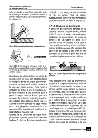 Eletrodo Revestido
Grupo de Estudos em Tecnologia
de Soldagem - GETSOLDA
20ELETRODO REVESTIDO
nado em relação às superfícies horizontal e verti-
cal. Este ângulo, entretanto, pode variar de forma a
distribuir o calor nas duas superfícies conforme mos-
tra a figura 4.19 .
Figura 4.19: Ângulos do eletrodo em soldas de ângulo.
Figura 4.20: Movimentação do eletrodo em soldas de ân-
gulo, (a) Movimento do eletrodo para um único passo, (b,c)
movimento do eletrodo para passo de enchimento para
múltiplos passos.
Semelhante às soldas de topo, as soldas de
ângulo podem ser feitas com passes simples
ou múltiplos. Solda de ângulo com compri-
mento de perna de até 8 mm são usualmen-
te feitas em passe simples. Para iniciar a
soldagem de ângulo o arco é riscado na su-
perfície horizontal a uma distância igual a
perna do ângulo mais 3 a 4 mm, digamos a
um ponto S e o eletrodo então segue o cami-
nho indicado pelas setas na figura 4.20 (a).
A solda não deve começar na peça vertical
ou no canto, já que isto usualmente faz com
que material de base não seja fundido e apa-
recerá falta de fusão na raiz.
Quando se faz uma solda de ângulo múlti-
plos passes o primeiro passe é feito com ele-
trodo de 3,15 mm a 4 mm de diâmetro sem
oscilação o que assegura boa penetração
na raiz da solda. Para os passes
subsequentes o eletrodo é movimentado nos
padrões mostrados na figura 4.20 (b) e (c).
4.7.1.3. Soldagem de Enchimento
A soldagem de enchimento consiste em su-
cessivas camadas superpostas de cordão de
solda. È usada na recomposição de peças
quebradas ou desgastadas, no reparo de
defeitos de usinagem ou para fazer
protuberâncias localizadas numa peça, e
para enchimento de grandes cavidades
quando seções espessas são soldadas. De-
pendendo do espaço a ser enchido uma
soldagem de enchimento pode ser feita em
camadas simples ou camadas múltiplas.
Figura 4.21 Cordões depositados numa soldagem de en-
chimento.
Para depositar uma solda de enchimento a
superfície é completamente limpa antes de
depositar o primeiro cordão na borda da su-
perfície usando cordão estreito ou levemen-
te espalhado. Isto é seguido pelos passes
subsequentes cuidadosamente estudados
para se conseguir uma completa união en-
tre o material base e as corridas preceden-
tes como mostrado na figura 4.21. Se os dois
cordões de enchimento adjacentes são se-
parados por uma depressão figura 4.21 (b) -
então o enchimento não será contínuo e por-
tanto pode ser insatisfatório. Antes de se de-
positar o próximo cordão, os cordões já de-
positados devem ser completamente livres de
escoria com ajuda de talhadeira e de uma
 